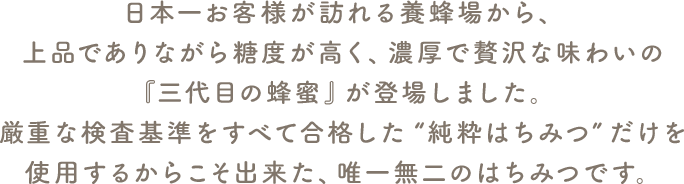 厳重な検査基準をすべて合格した “純粋はちみつ” だけを使用するからこそ出来た、唯一無二のはちみつです。