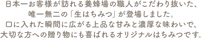 日本一お客様が訪れる養蜂場の職人がこだわり抜いた、唯一無二の「生はちみつ」が登場しました。口に入れた瞬間に広がる上品な甘みと濃厚な味わいで、大切な方への贈り物にも喜ばれるオリジナルはちみつです。"