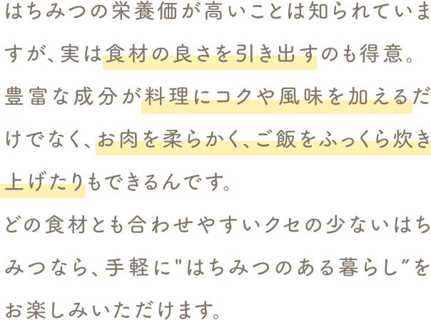 どの食材とも合わせやすいクセの少ないはちみつなら、手軽に“はちみつのある暮らし”をお楽しみいただけます。